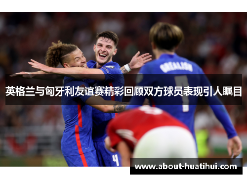 英格兰与匈牙利友谊赛精彩回顾双方球员表现引人瞩目