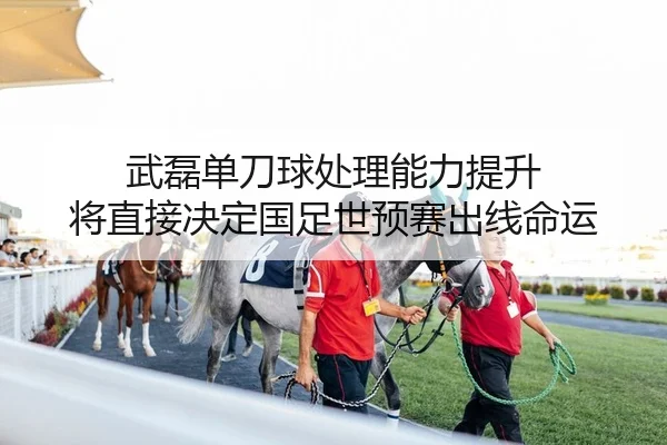 武磊单刀球处理能力提升 将直接决定国足世预赛出线命运